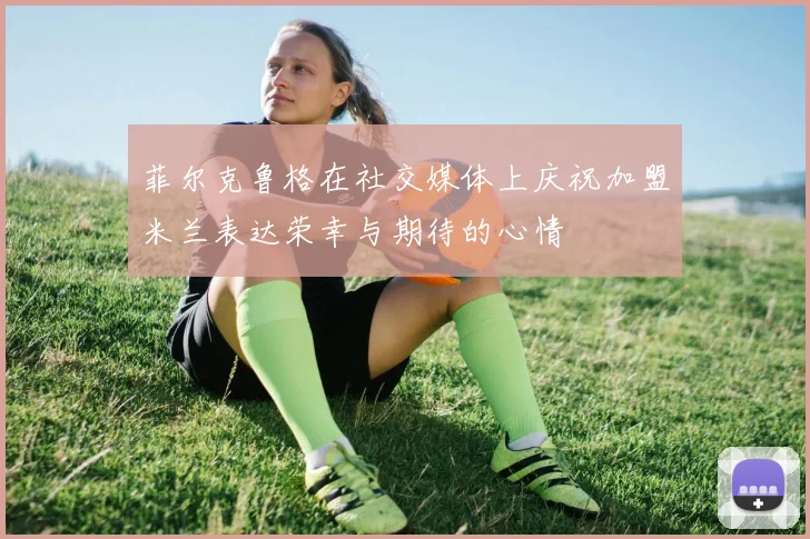 菲尔克鲁格在社交媒体上庆祝加盟米兰表达荣幸与期待的心情