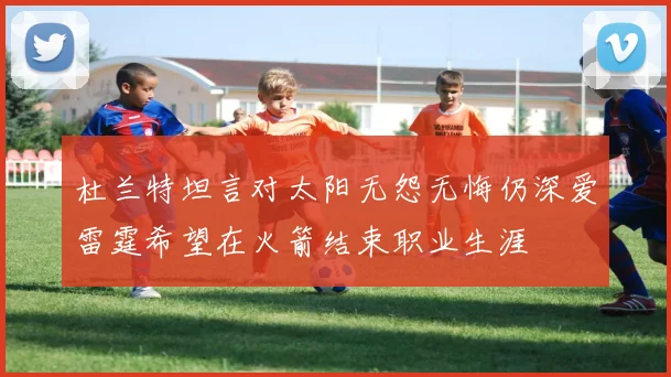 杜兰特坦言对太阳无怨无悔仍深爱雷霆希望在火箭结束职业生涯