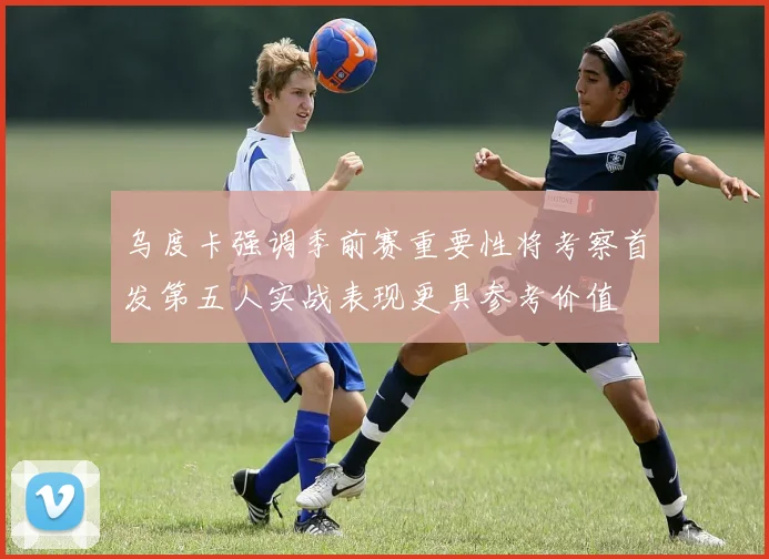 乌度卡强调季前赛重要性将考察首发第五人实战表现更具参考价值