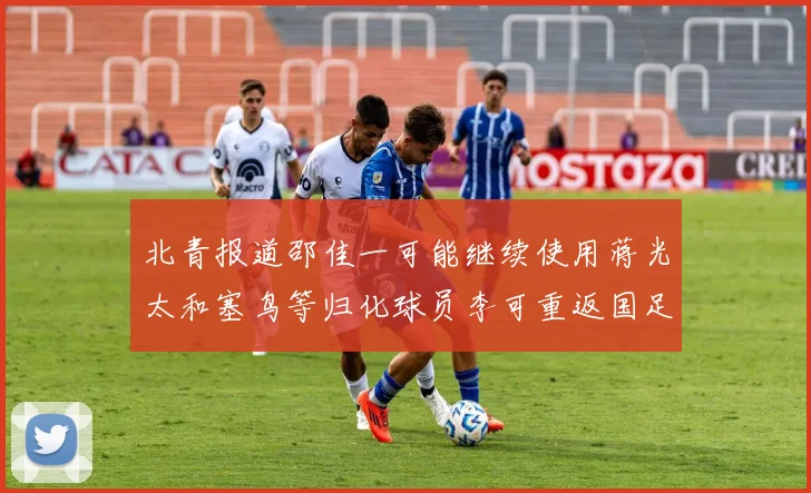 北青报道邵佳一可能继续使用蒋光太和塞鸟等归化球员李可重返国足需进一步沟通