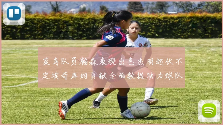菜鸟队员瀚森表现出色杰明起伏不定埃奇库姆贡献全面数据助力球队