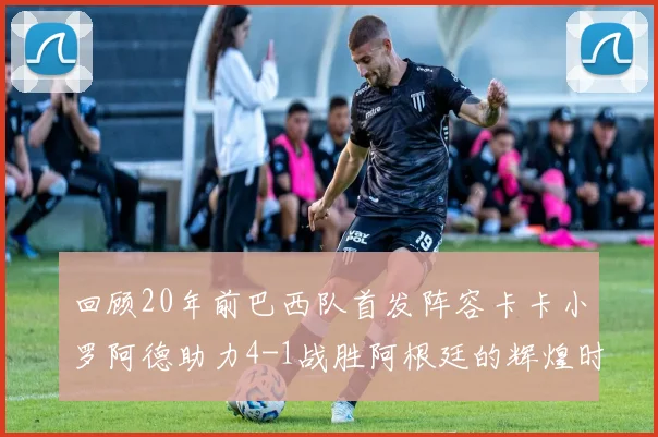 回顾20年前巴西队首发阵容卡卡小罗阿德助力4-1战胜阿根廷的辉煌时刻