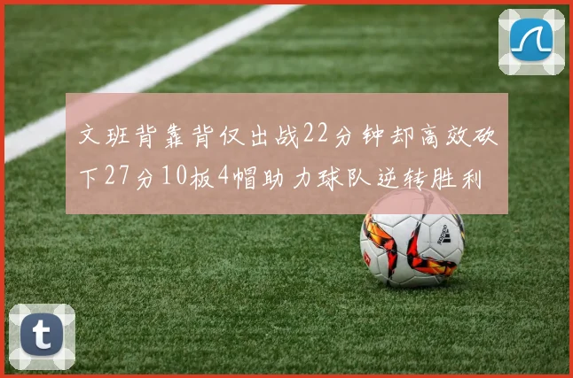 文班背靠背仅出战22分钟却高效砍下27分10板4帽助力球队逆转胜利