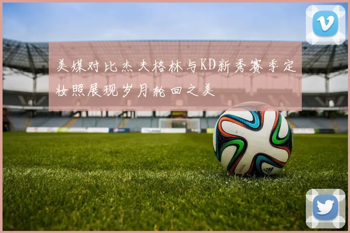 美媒对比杰夫格林与KD新秀赛季定妆照展现岁月轮回之美