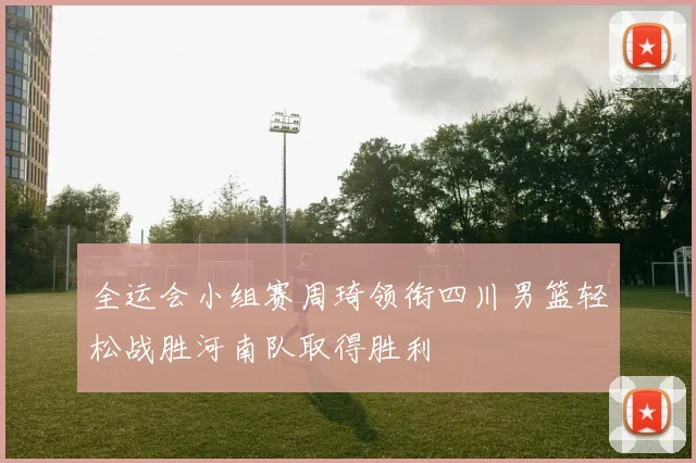 全运会小组赛周琦领衔四川男篮轻松战胜河南队取得胜利