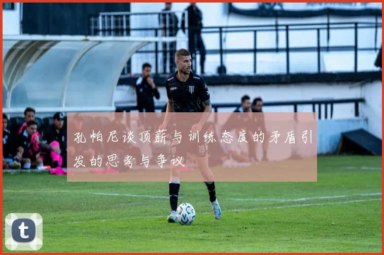 孔帕尼谈顶薪与训练态度的矛盾引发的思考与争议