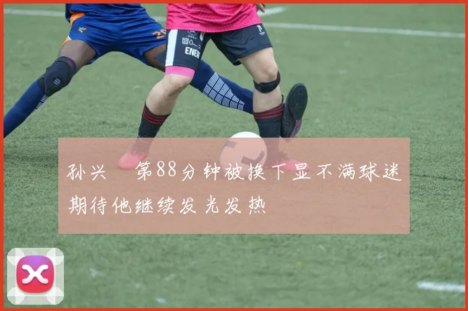 孙兴慜第88分钟被换下显不满球迷期待他继续发光发热