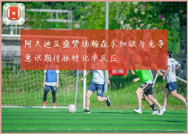 阿夫迪亚盛赞杨瀚森求知欲与竞争意识期待独特化学反应