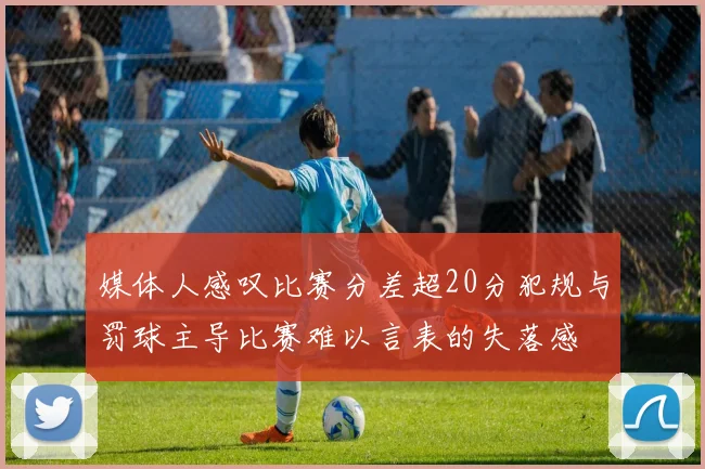 媒体人感叹比赛分差超20分犯规与罚球主导比赛难以言表的失落感
